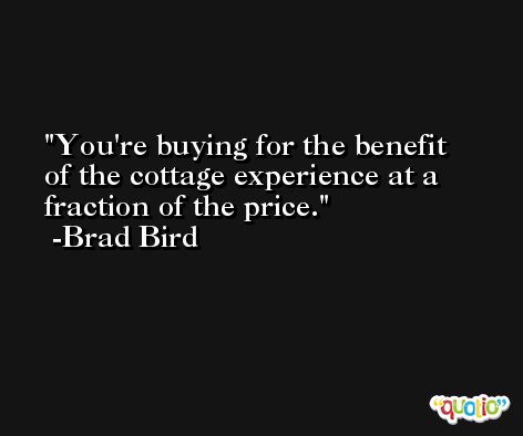You're buying for the benefit of the cottage experience at a fraction of the price. -Brad Bird