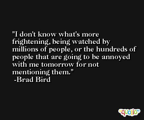 I don't know what's more frightening, being watched by millions of people, or the hundreds of people that are going to be annoyed with me tomorrow for not mentioning them. -Brad Bird