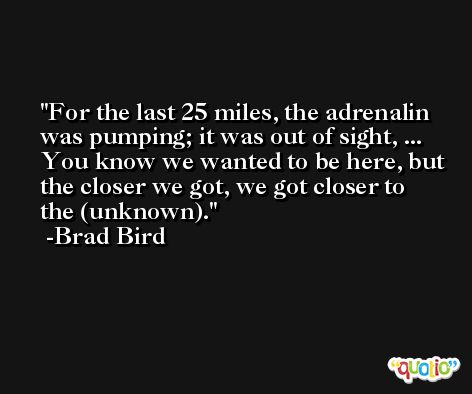 For the last 25 miles, the adrenalin was pumping; it was out of sight, ... You know we wanted to be here, but the closer we got, we got closer to the (unknown). -Brad Bird