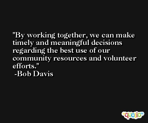 By working together, we can make timely and meaningful decisions regarding the best use of our community resources and volunteer efforts. -Bob Davis
