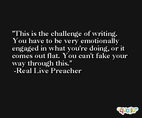 This is the challenge of writing. You have to be very emotionally engaged in what you're doing, or it comes out flat. You can't fake your way through this. -Real Live Preacher