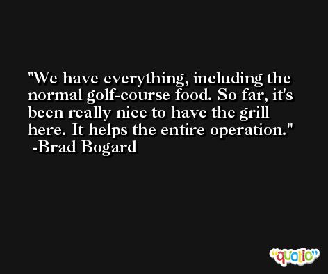 We have everything, including the normal golf-course food. So far, it's been really nice to have the grill here. It helps the entire operation. -Brad Bogard