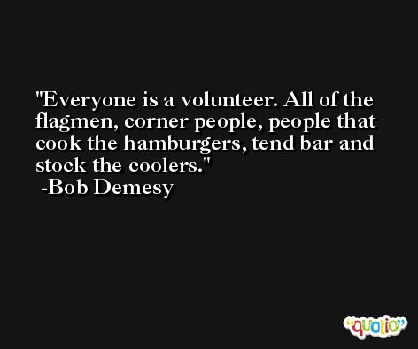 Everyone is a volunteer. All of the flagmen, corner people, people that cook the hamburgers, tend bar and stock the coolers. -Bob Demesy