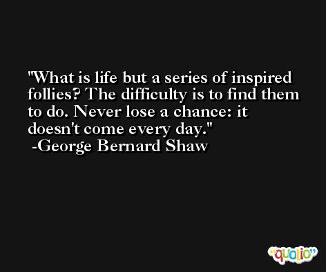 What is life but a series of inspired follies? The difficulty is to find them to do. Never lose a chance: it doesn't come every day. -George Bernard Shaw