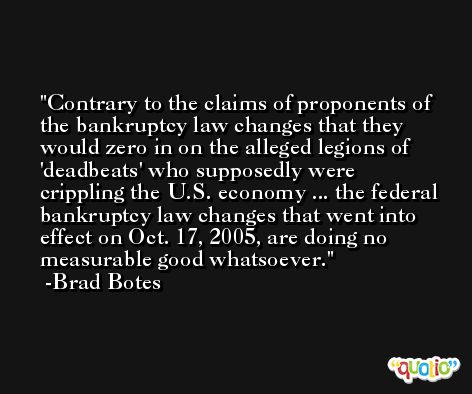 Contrary to the claims of proponents of the bankruptcy law changes that they would zero in on the alleged legions of 'deadbeats' who supposedly were crippling the U.S. economy ... the federal bankruptcy law changes that went into effect on Oct. 17, 2005, are doing no measurable good whatsoever. -Brad Botes