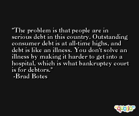 The problem is that people are in serious debt in this country. Outstanding consumer debt is at all-time highs, and debt is like an illness. You don't solve an illness by making it harder to get into a hospital, which is what bankruptcy court is for debtors. -Brad Botes