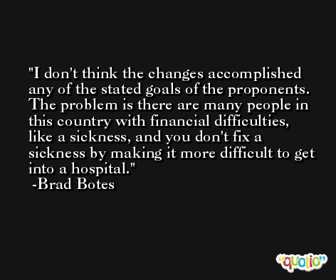 I don't think the changes accomplished any of the stated goals of the proponents. The problem is there are many people in this country with financial difficulties, like a sickness, and you don't fix a sickness by making it more difficult to get into a hospital. -Brad Botes