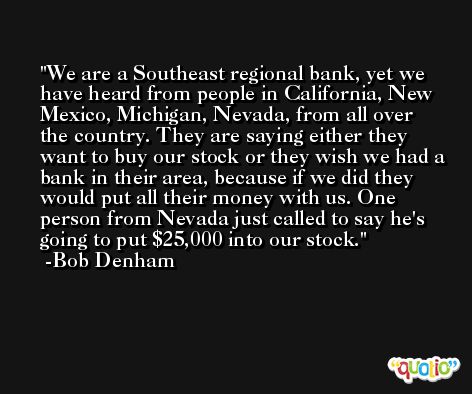 We are a Southeast regional bank, yet we have heard from people in California, New Mexico, Michigan, Nevada, from all over the country. They are saying either they want to buy our stock or they wish we had a bank in their area, because if we did they would put all their money with us. One person from Nevada just called to say he's going to put $25,000 into our stock. -Bob Denham