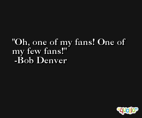 Oh, one of my fans! One of my few fans! -Bob Denver