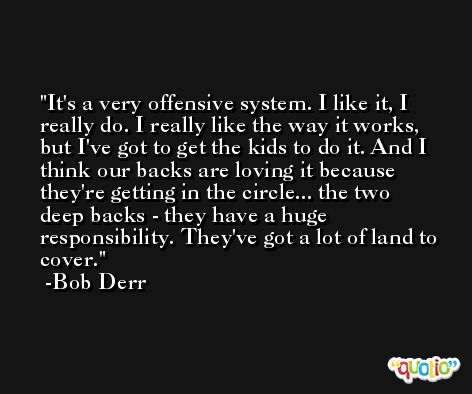It's a very offensive system. I like it, I really do. I really like the way it works, but I've got to get the kids to do it. And I think our backs are loving it because they're getting in the circle... the two deep backs - they have a huge responsibility. They've got a lot of land to cover. -Bob Derr