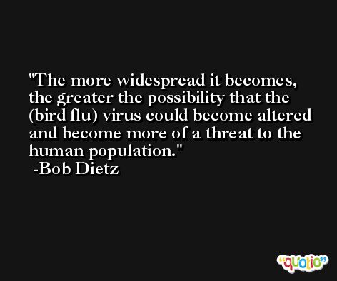 The more widespread it becomes, the greater the possibility that the (bird flu) virus could become altered and become more of a threat to the human population. -Bob Dietz
