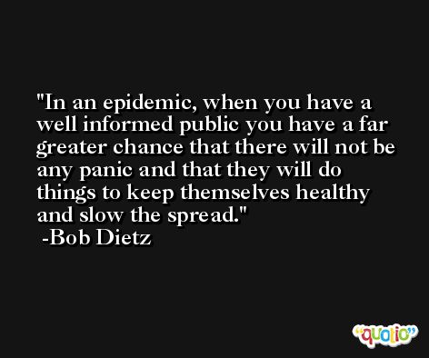 In an epidemic, when you have a well informed public you have a far greater chance that there will not be any panic and that they will do things to keep themselves healthy and slow the spread. -Bob Dietz