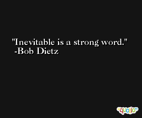 Inevitable is a strong word. -Bob Dietz