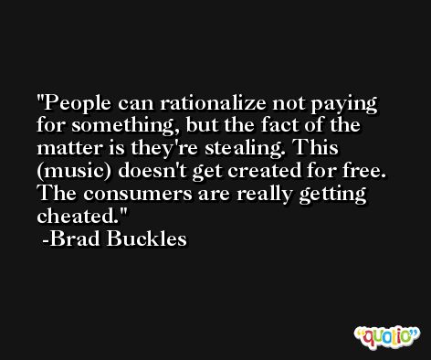 People can rationalize not paying for something, but the fact of the matter is they're stealing. This (music) doesn't get created for free. The consumers are really getting cheated. -Brad Buckles