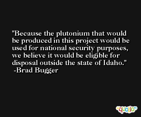 Because the plutonium that would be produced in this project would be used for national security purposes, we believe it would be eligible for disposal outside the state of Idaho. -Brad Bugger
