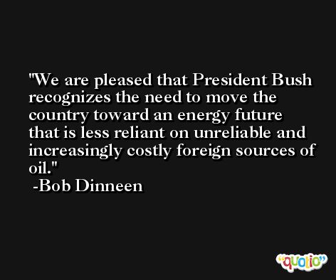 We are pleased that President Bush recognizes the need to move the country toward an energy future that is less reliant on unreliable and increasingly costly foreign sources of oil. -Bob Dinneen
