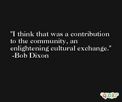 I think that was a contribution to the community, an enlightening cultural exchange. -Bob Dixon