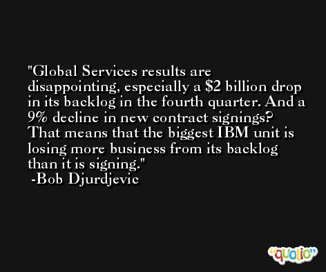Global Services results are disappointing, especially a $2 billion drop in its backlog in the fourth quarter. And a 9% decline in new contract signings? That means that the biggest IBM unit is losing more business from its backlog than it is signing. -Bob Djurdjevic