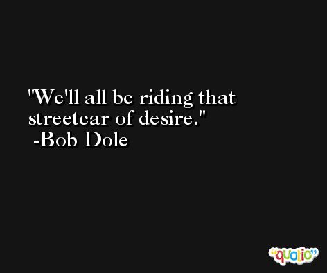 We'll all be riding that streetcar of desire. -Bob Dole