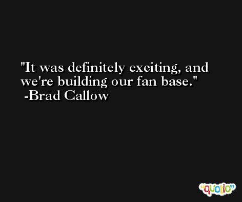 It was definitely exciting, and we're building our fan base. -Brad Callow