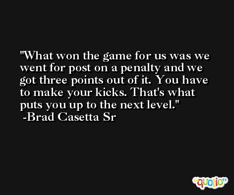 What won the game for us was we went for post on a penalty and we got three points out of it. You have to make your kicks. That's what puts you up to the next level. -Brad Casetta Sr
