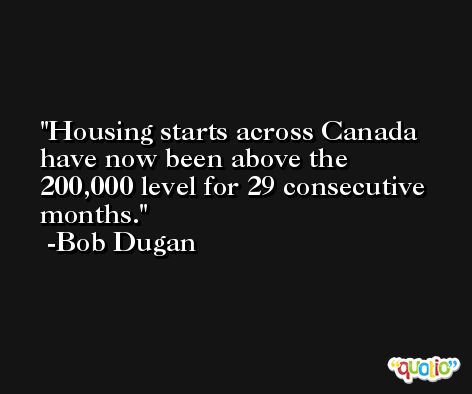 Housing starts across Canada have now been above the 200,000 level for 29 consecutive months. -Bob Dugan