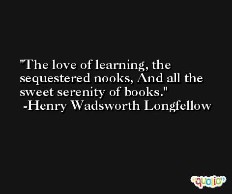 The love of learning, the sequestered nooks, And all the sweet serenity of books. -Henry Wadsworth Longfellow