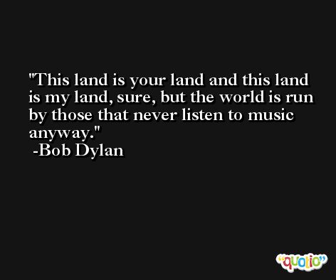 This land is your land and this land is my land, sure, but the world is run by those that never listen to music anyway. -Bob Dylan
