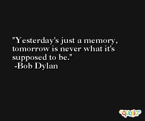 Yesterday's just a memory, tomorrow is never what it's supposed to be. -Bob Dylan
