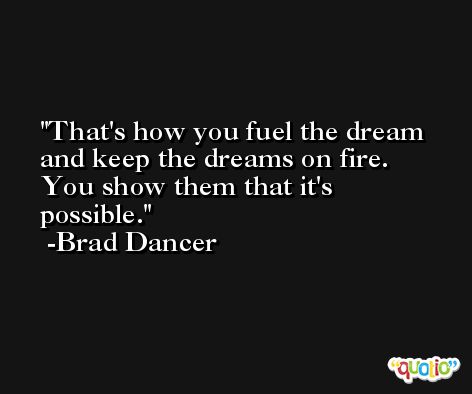 That's how you fuel the dream and keep the dreams on fire. You show them that it's possible. -Brad Dancer