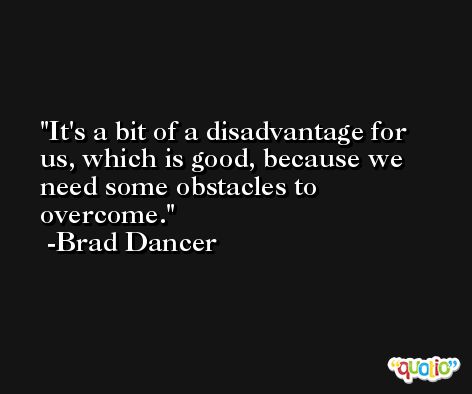 It's a bit of a disadvantage for us, which is good, because we need some obstacles to overcome. -Brad Dancer