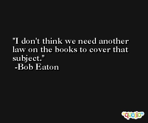 I don't think we need another law on the books to cover that subject. -Bob Eaton
