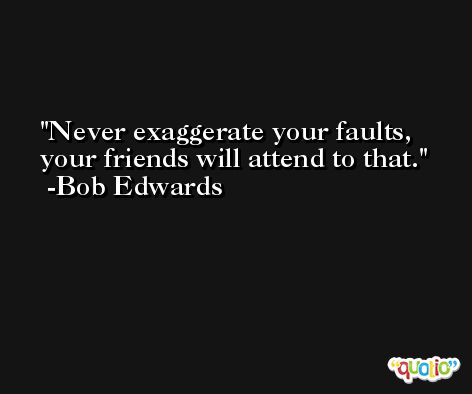 Never exaggerate your faults, your friends will attend to that. -Bob Edwards