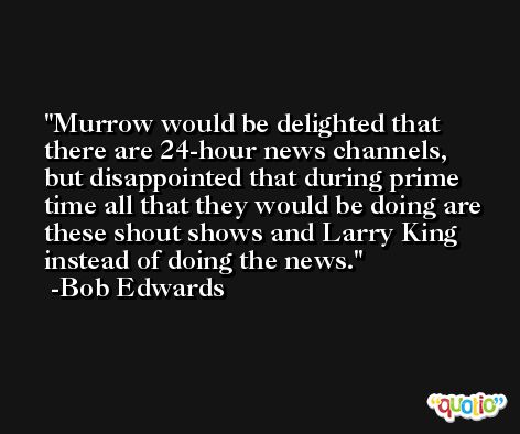 Murrow would be delighted that there are 24-hour news channels, but disappointed that during prime time all that they would be doing are these shout shows and Larry King instead of doing the news. -Bob Edwards