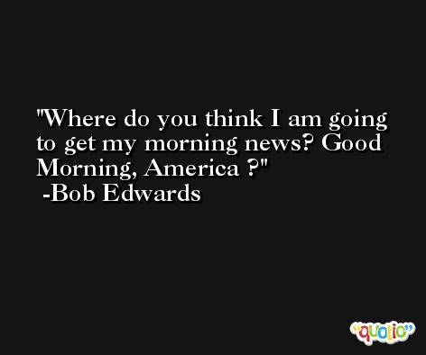 Where do you think I am going to get my morning news? Good Morning, America ? -Bob Edwards