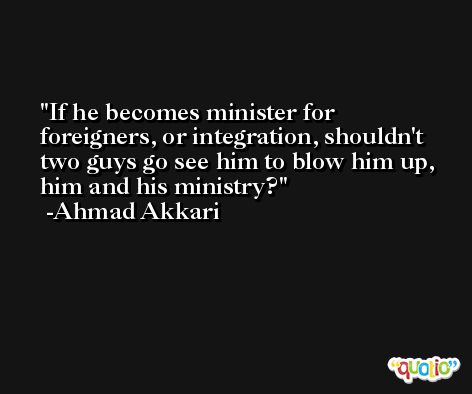 If he becomes minister for foreigners, or integration, shouldn't two guys go see him to blow him up, him and his ministry? -Ahmad Akkari