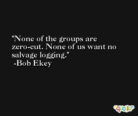 None of the groups are zero-cut. None of us want no salvage logging. -Bob Ekey