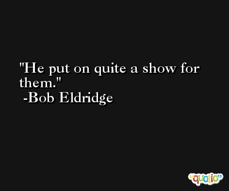 He put on quite a show for them. -Bob Eldridge