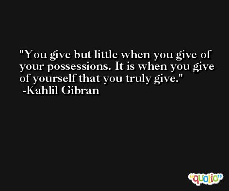 You give but little when you give of your possessions. It is when you give of yourself that you truly give. -Kahlil Gibran