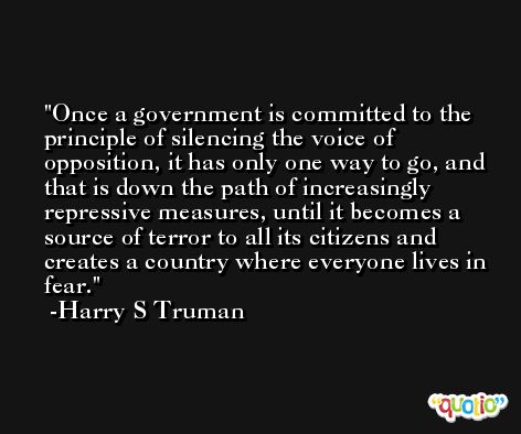 Once a government is committed to the principle of silencing the voice of opposition, it has only one way to go, and that is down the path of increasingly repressive measures, until it becomes a source of terror to all its citizens and creates a country where everyone lives in fear. -Harry S Truman