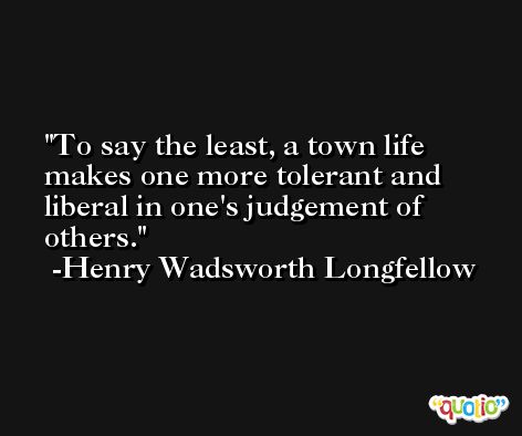 To say the least, a town life makes one more tolerant and liberal in one's judgement of others. -Henry Wadsworth Longfellow