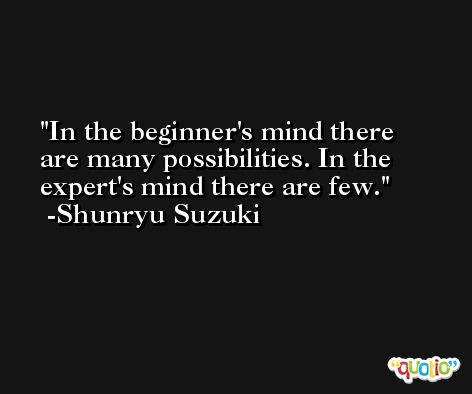 In the beginner's mind there are many possibilities. In the expert's mind there are few. -Shunryu Suzuki