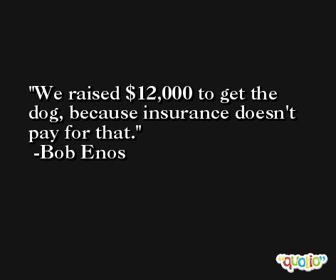 We raised $12,000 to get the dog, because insurance doesn't pay for that. -Bob Enos