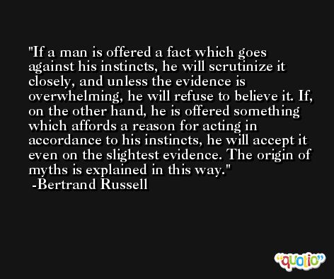 If a man is offered a fact which goes against his instincts, he will scrutinize it closely, and unless the evidence is overwhelming, he will refuse to believe it. If, on the other hand, he is offered something which affords a reason for acting in accordance to his instincts, he will accept it even on the slightest evidence. The origin of myths is explained in this way. -Bertrand Russell