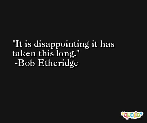 It is disappointing it has taken this long. -Bob Etheridge