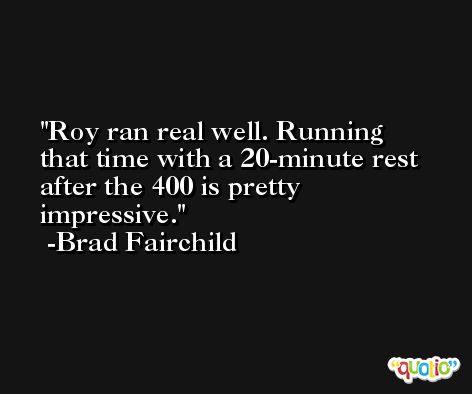 Roy ran real well. Running that time with a 20-minute rest after the 400 is pretty impressive. -Brad Fairchild