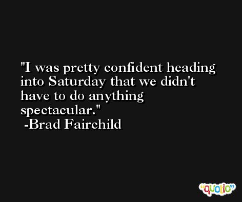 I was pretty confident heading into Saturday that we didn't have to do anything spectacular. -Brad Fairchild