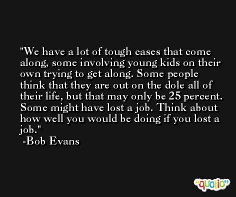 We have a lot of tough cases that come along, some involving young kids on their own trying to get along. Some people think that they are out on the dole all of their life, but that may only be 25 percent. Some might have lost a job. Think about how well you would be doing if you lost a job. -Bob Evans