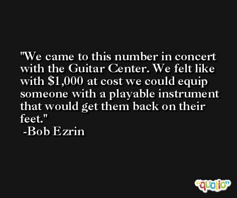 We came to this number in concert with the Guitar Center. We felt like with $1,000 at cost we could equip someone with a playable instrument that would get them back on their feet. -Bob Ezrin