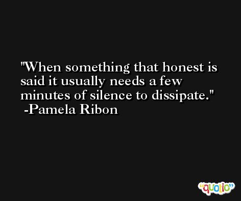 When something that honest is said it usually needs a few minutes of silence to dissipate. -Pamela Ribon